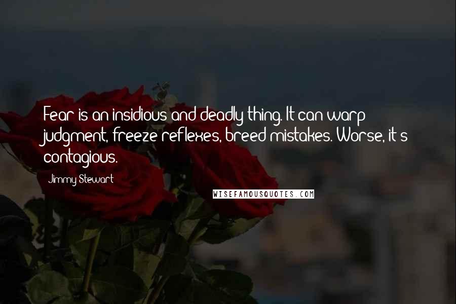 Jimmy Stewart quotes: Fear is an insidious and deadly thing. It can warp judgment, freeze reflexes, breed mistakes. Worse, it's contagious. Jimmy Stewart quotes: Fear is an insidious and deadly thing. It can warp judgment, freeze reflexes, breed mistakes. Worse, it's contagious.