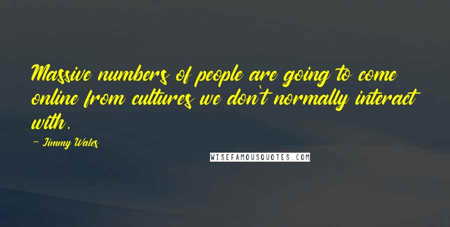 Jimmy Wales quotes: Massive numbers of people are going to come online from cultures we don't normally interact with.
