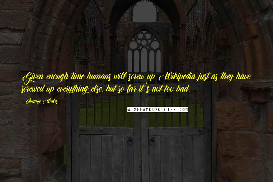 Jimmy Wales quotes: Given enough time humans will screw up Wikipedia just as they have screwed up everything else, but so far it's not too bad. Jimmy Wales quotes: Given enough time humans will screw up Wikipedia just as they have screwed up everything else, but so far it's not too bad.