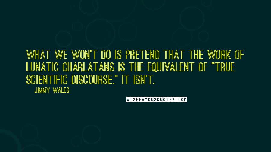 Jimmy Wales quotes: What we won't do is pretend that the work of lunatic charlatans is the equivalent of "true scientific discourse." It isn't. Jimmy Wales quotes: What we won't do is pretend that the work of lunatic charlatans is the equivalent of "true scientific discourse." It isn't.