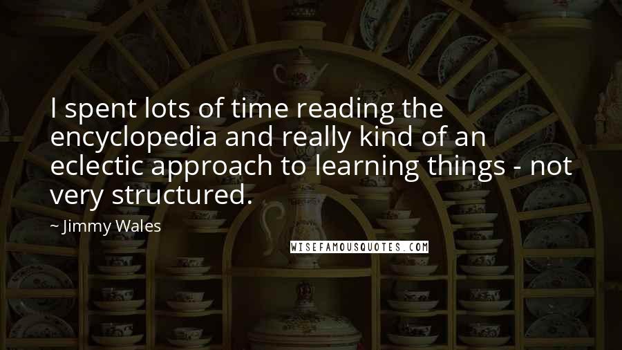 Jimmy Wales quotes: I spent lots of time reading the encyclopedia and really kind of an eclectic approach to learning things - not very structured.