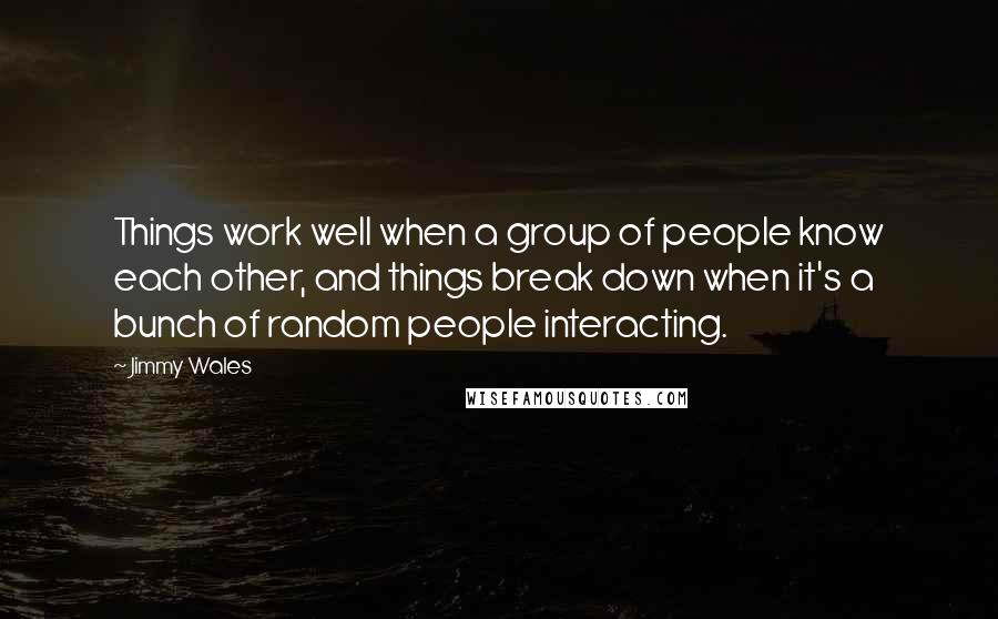 Jimmy Wales quotes: Things work well when a group of people know each other, and things break down when it's a bunch of random people interacting.