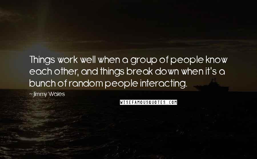 Jimmy Wales quotes: Things work well when a group of people know each other, and things break down when it's a bunch of random people interacting. Jimmy Wales quotes: Things work well when a group of people know each other, and things break down when it's a bunch of random people interacting.
