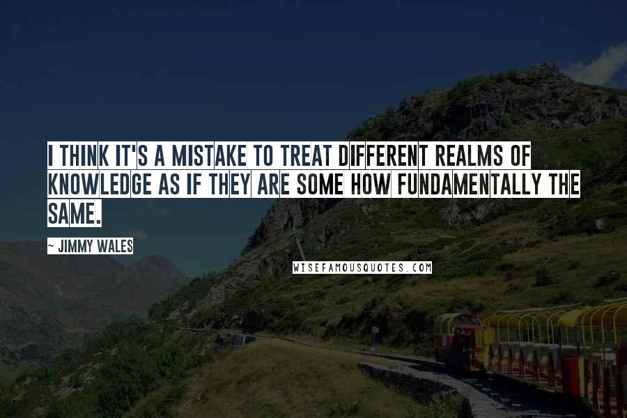 Jimmy Wales quotes: I think it's a mistake to treat different realms of knowledge as if they are some how fundamentally the same. Jimmy Wales quotes: I think it's a mistake to treat different realms of knowledge as if they are some how fundamentally the same.