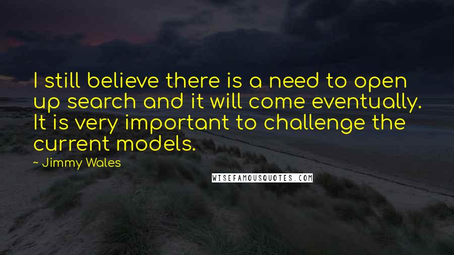 Jimmy Wales quotes: I still believe there is a need to open up search and it will come eventually. It is very important to challenge the current models. Jimmy Wales quotes: I still believe there is a need to open up search and it will come eventually. It is very important to challenge the current models.