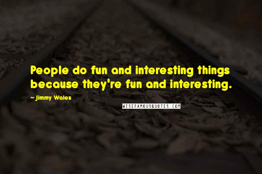 Jimmy Wales quotes: People do fun and interesting things because they're fun and interesting.