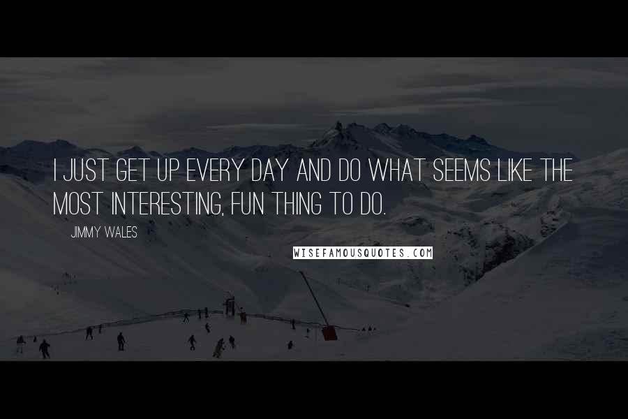 Jimmy Wales quotes: I just get up every day and do what seems like the most interesting, fun thing to do.