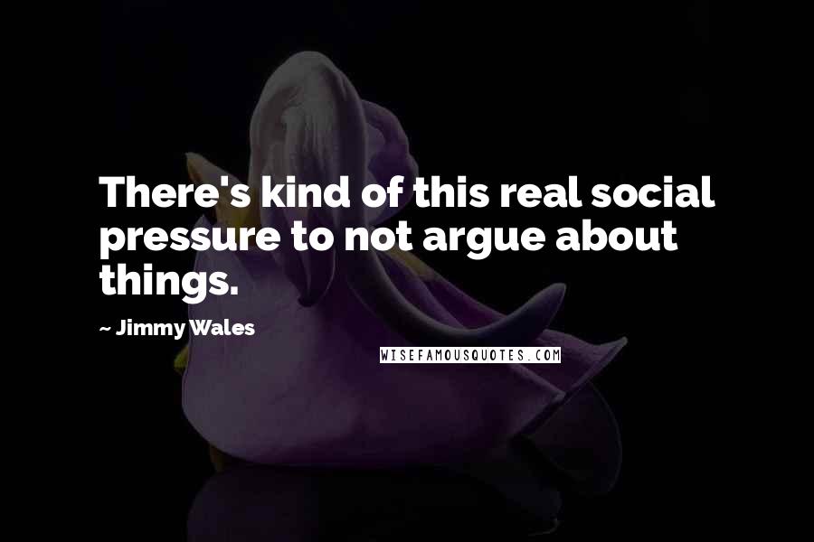 Jimmy Wales quotes: There's kind of this real social pressure to not argue about things.