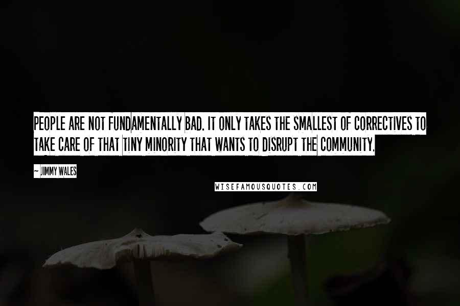 Jimmy Wales quotes: People are not fundamentally bad. It only takes the smallest of correctives to take care of that tiny minority that wants to disrupt the community. Jimmy Wales quotes: People are not fundamentally bad. It only takes the smallest of correctives to take care of that tiny minority that wants to disrupt the community.