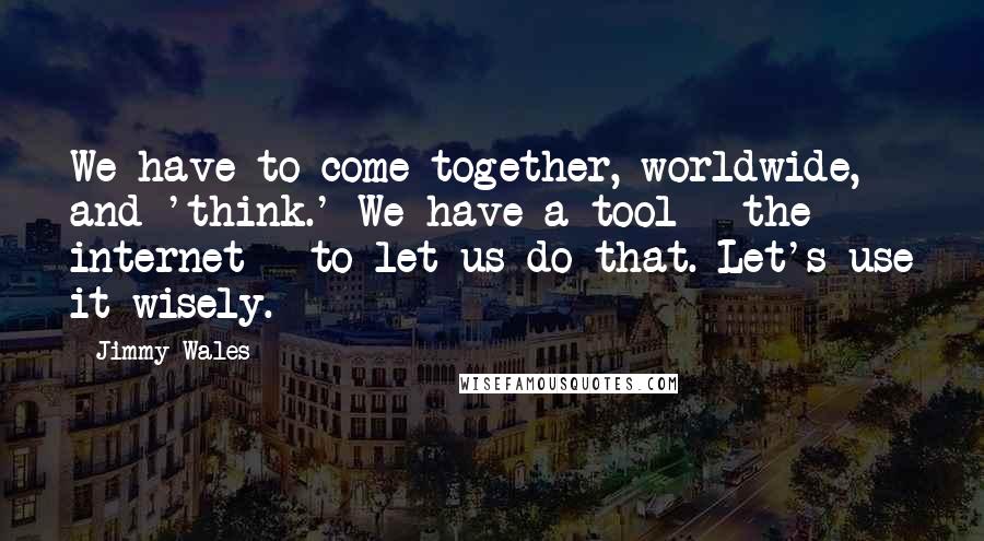 Jimmy Wales quotes: We have to come together, worldwide, and 'think.' We have a tool - the internet - to let us do that. Let's use it wisely.