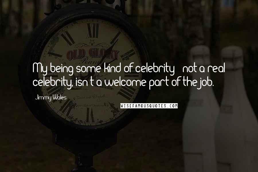 Jimmy Wales quotes: My being some kind of celebrity - not a real celebrity, isn't a welcome part of the job.