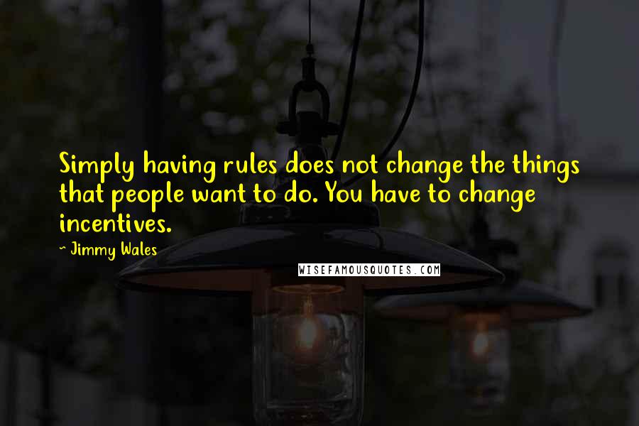 Jimmy Wales quotes: Simply having rules does not change the things that people want to do. You have to change incentives. Jimmy Wales quotes: Simply having rules does not change the things that people want to do. You have to change incentives.