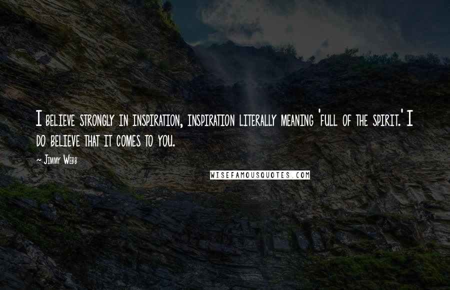 Jimmy Webb quotes: I believe strongly in inspiration, inspiration literally meaning 'full of the spirit.' I do believe that it comes to you. Jimmy Webb quotes: I believe strongly in inspiration, inspiration literally meaning 'full of the spirit.' I do believe that it comes to you.