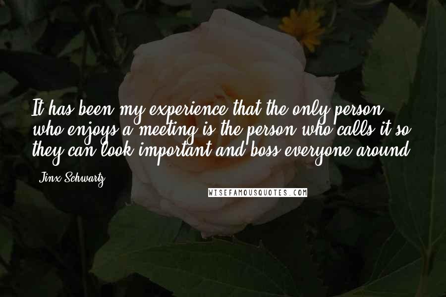 Jinx Schwartz quotes: It has been my experience that the only person who enjoys a meeting is the person who calls it so they can look important and boss everyone around. Jinx Schwartz quotes: It has been my experience that the only person who enjoys a meeting is the person who calls it so they can look important and boss everyone around.