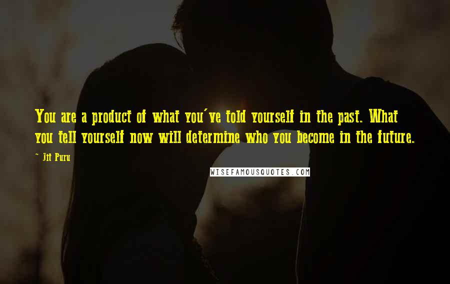 Jit Puru quotes: You are a product of what you've told yourself in the past. What you tell yourself now will determine who you become in the future. Jit Puru quotes: You are a product of what you've told yourself in the past. What you tell yourself now will determine who you become in the future.