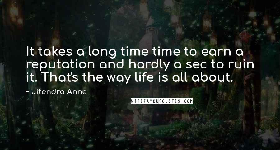 Jitendra Anne quotes: It takes a long time time to earn a reputation and hardly a sec to ruin it. That's the way life is all about. Jitendra Anne quotes: It takes a long time time to earn a reputation and hardly a sec to ruin it. That's the way life is all about.