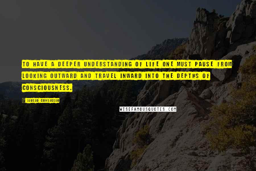 Jiulio Consiglio quotes: To have a deeper understanding of life one must pause from looking outward and travel inward into the depths of consciousness.