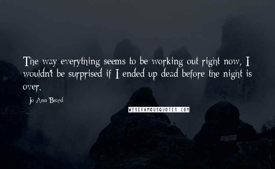 Jo Ann Beard quotes: The way everything seems to be working out right now, I wouldn't be surprised if I ended up dead before the night is over. Jo Ann Beard quotes: The way everything seems to be working out right now, I wouldn't be surprised if I ended up dead before the night is over.