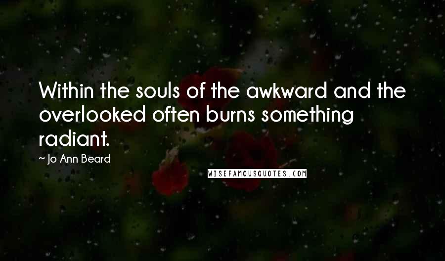 Jo Ann Beard quotes: Within the souls of the awkward and the overlooked often burns something radiant.