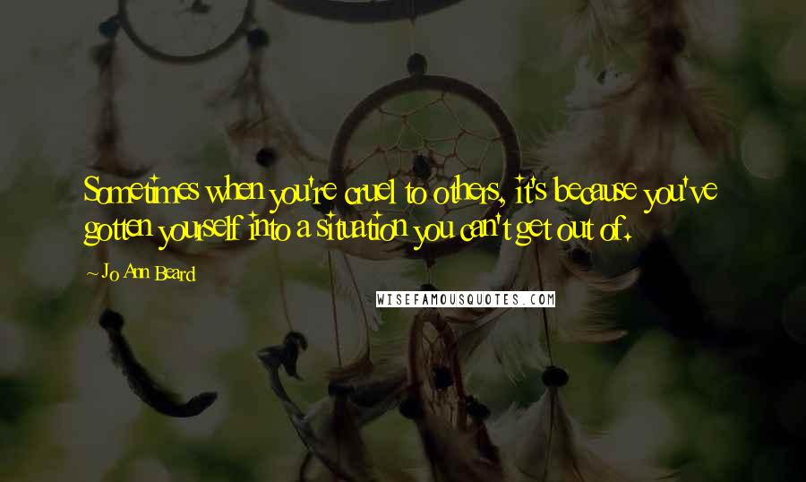 Jo Ann Beard quotes: Sometimes when you're cruel to others, it's because you've gotten yourself into a situation you can't get out of.