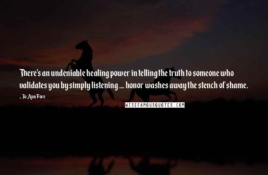Jo Ann Fore quotes: There's an undeniable healing power in telling the truth to someone who validates you by simply listening ... honor washes away the stench of shame.