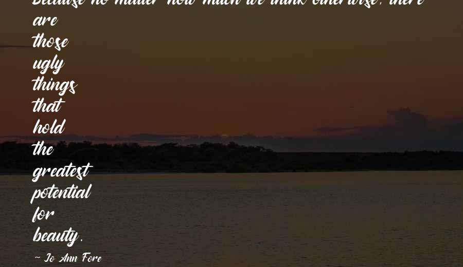 Jo Ann Fore quotes: Because no matter how much we think otherwise, there are those ugly things that hold the greatest potential for beauty.