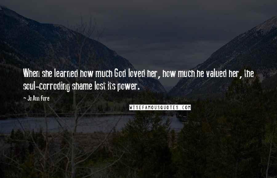 Jo Ann Fore quotes: When she learned how much God loved her, how much he valued her, the soul-corroding shame lost its power.