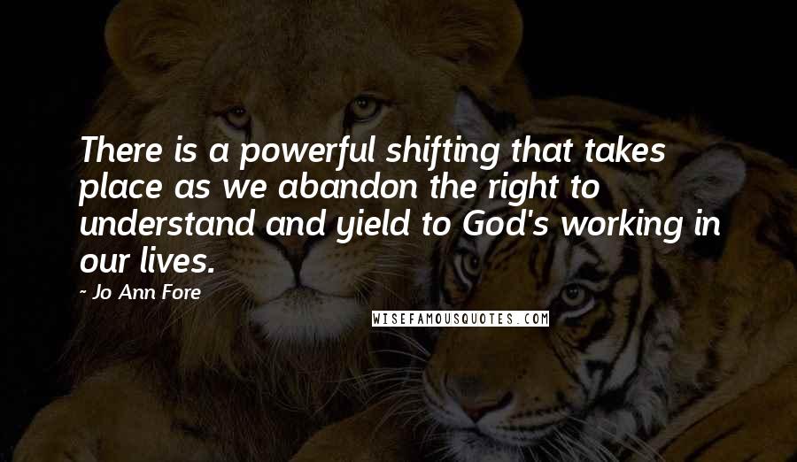 Jo Ann Fore quotes: There is a powerful shifting that takes place as we abandon the right to understand and yield to God's working in our lives.