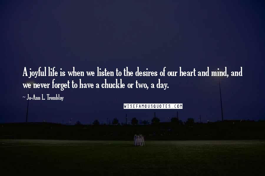 Jo-Ann L. Tremblay quotes: A joyful life is when we listen to the desires of our heart and mind, and we never forget to have a chuckle or two, a day. Jo-Ann L. Tremblay quotes: A joyful life is when we listen to the desires of our heart and mind, and we never forget to have a chuckle or two, a day.