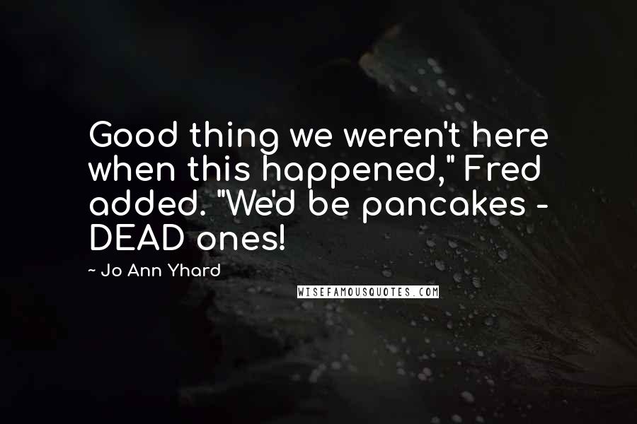 Jo Ann Yhard quotes: Good thing we weren't here when this happened," Fred added. "We'd be pancakes - DEAD ones!