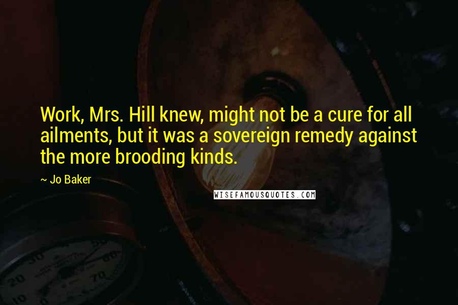 Jo Baker quotes: Work, Mrs. Hill knew, might not be a cure for all ailments, but it was a sovereign remedy against the more brooding kinds.