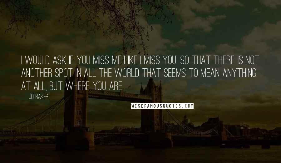 Jo Baker quotes: I would ask if you miss me like I miss you, so that there is not another spot in all the world that seems to mean anything at all, but