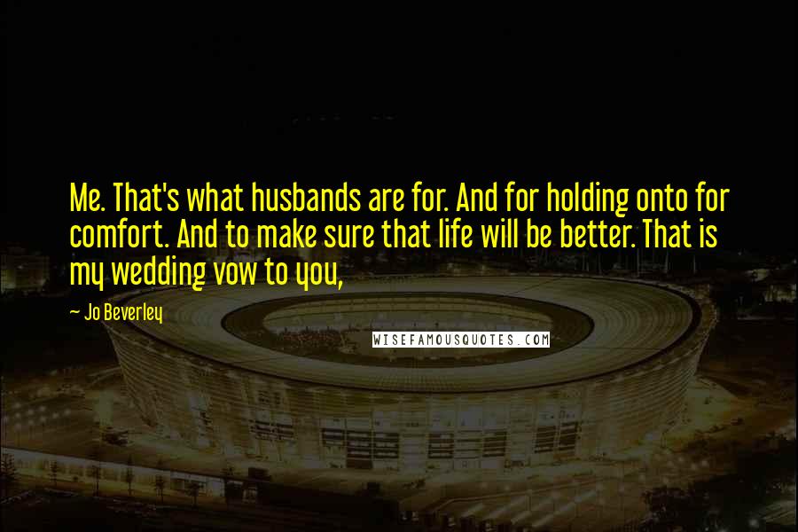Jo Beverley quotes: Me. That's what husbands are for. And for holding onto for comfort. And to make sure that life will be better. That is my wedding vow to you, Jo Beverley quotes: Me. That's what husbands are for. And for holding onto for comfort. And to make sure that life will be better. That is my wedding vow to you,
