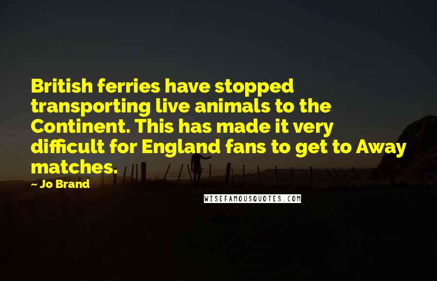Jo Brand quotes: British ferries have stopped transporting live animals to the Continent. This has made it very difficult for England fans to get to Away matches.