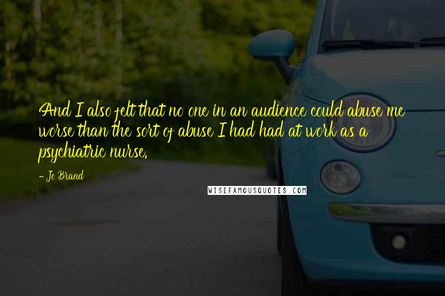 Jo Brand quotes: And I also felt that no one in an audience could abuse me worse than the sort of abuse I had had at work as a psychiatric nurse.