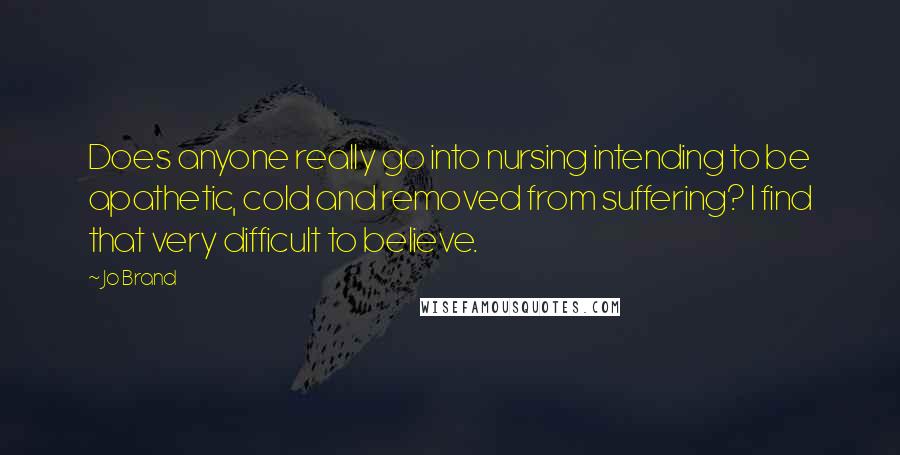 Jo Brand quotes: Does anyone really go into nursing intending to be apathetic, cold and removed from suffering? I find that very difficult to believe.