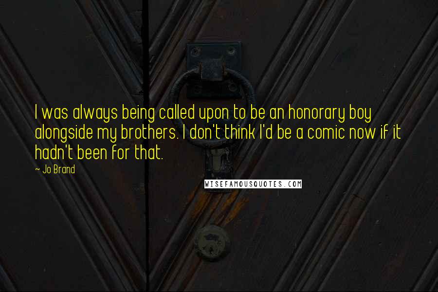 Jo Brand quotes: I was always being called upon to be an honorary boy alongside my brothers. I don't think I'd be a comic now if it hadn't been for that.