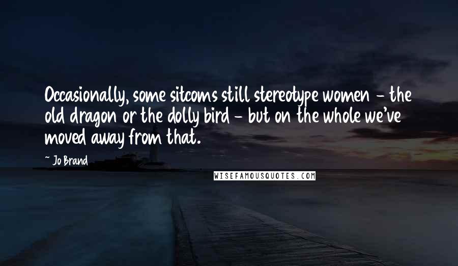 Jo Brand quotes: Occasionally, some sitcoms still stereotype women - the old dragon or the dolly bird - but on the whole we've moved away from that.