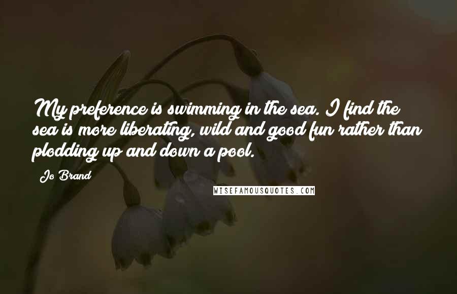 Jo Brand quotes: My preference is swimming in the sea. I find the sea is more liberating, wild and good fun rather than plodding up and down a pool.