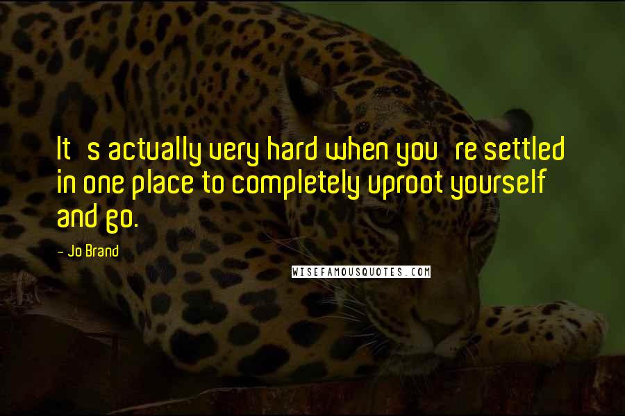 Jo Brand quotes: It's actually very hard when you're settled in one place to completely uproot yourself and go.