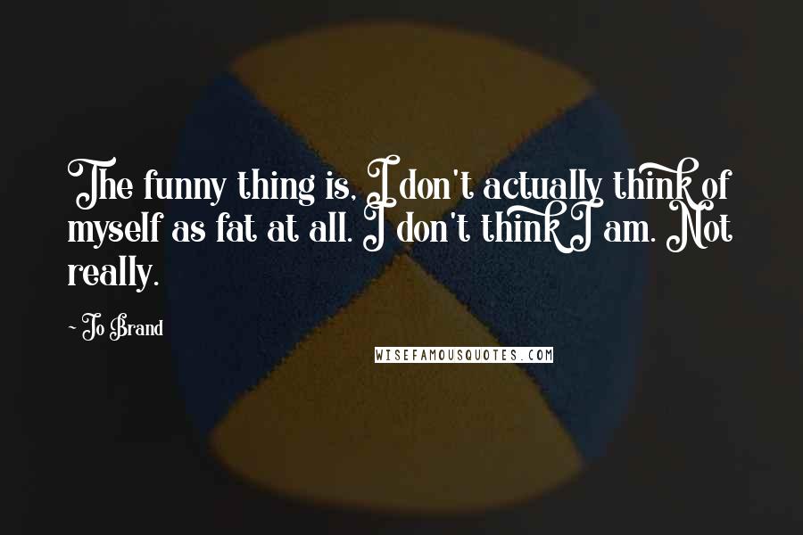 Jo Brand quotes: The funny thing is, I don't actually think of myself as fat at all. I don't think I am. Not really.