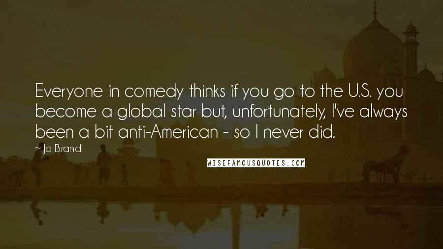 Jo Brand quotes: Everyone in comedy thinks if you go to the U.S. you become a global star but, unfortunately, I've always been a bit anti-American - so I never did.