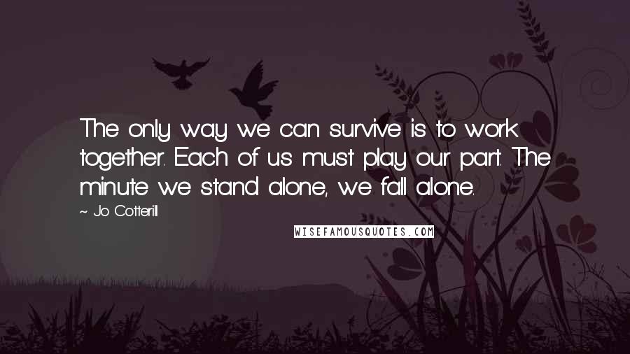 Jo Cotterill quotes: The only way we can survive is to work together. Each of us must play our part. The minute we stand alone, we fall alone.