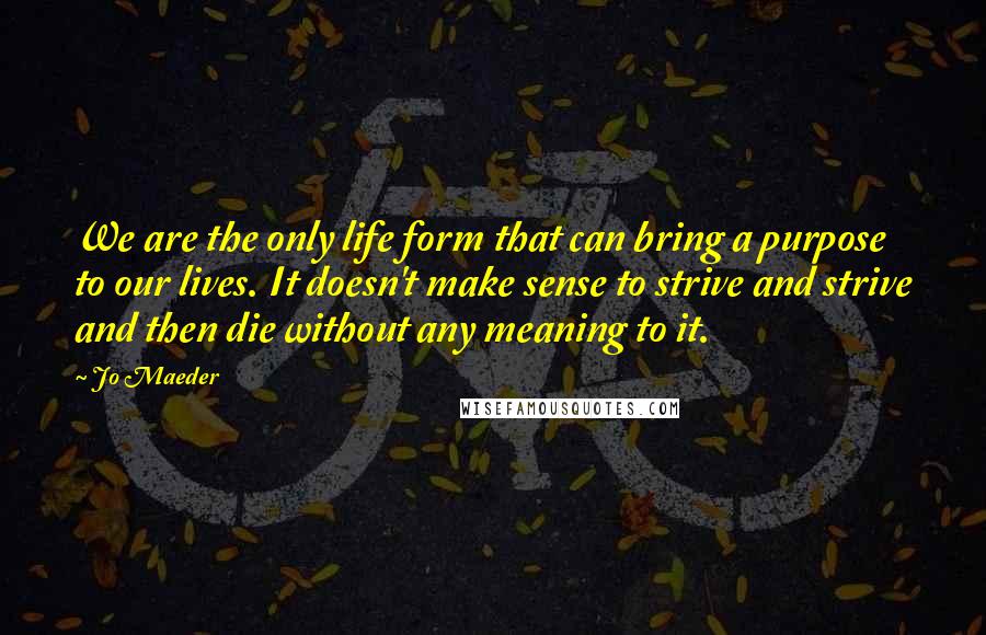 Jo Maeder quotes: We are the only life form that can bring a purpose to our lives. It doesn't make sense to strive and strive and then die without any meaning to it.
