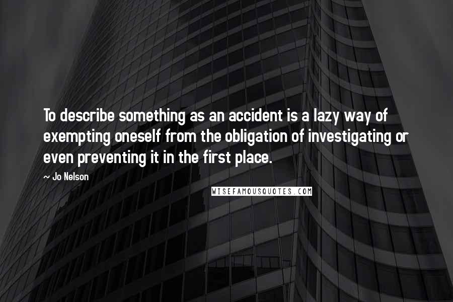 Jo Nelson quotes: To describe something as an accident is a lazy way of exempting oneself from the obligation of investigating or even preventing it in the first place.