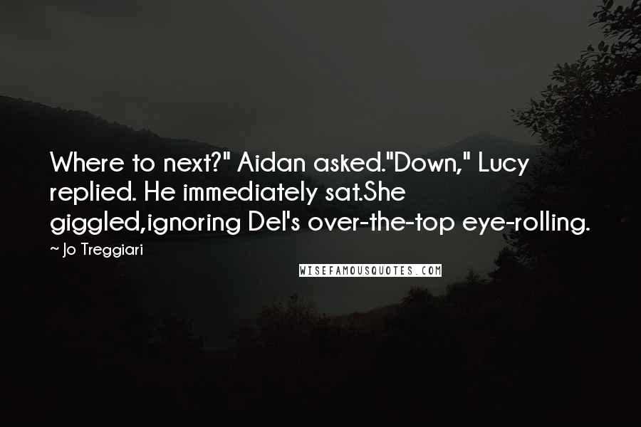 Jo Treggiari quotes: Where to next?" Aidan asked."Down," Lucy replied. He immediately sat.She giggled,ignoring Del's over-the-top eye-rolling. Jo Treggiari quotes: Where to next?" Aidan asked."Down," Lucy replied. He immediately sat.She giggled,ignoring Del's over-the-top eye-rolling.