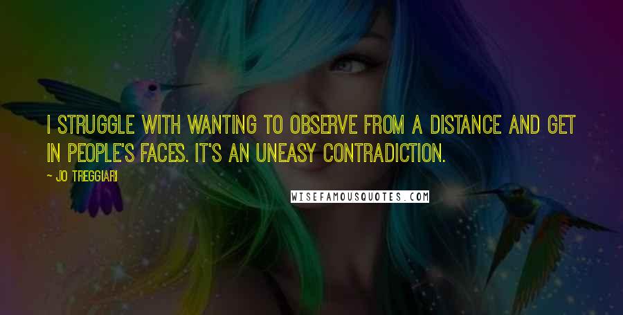 Jo Treggiari quotes: I struggle with wanting to observe from a distance and get in people's faces. It's an uneasy contradiction.