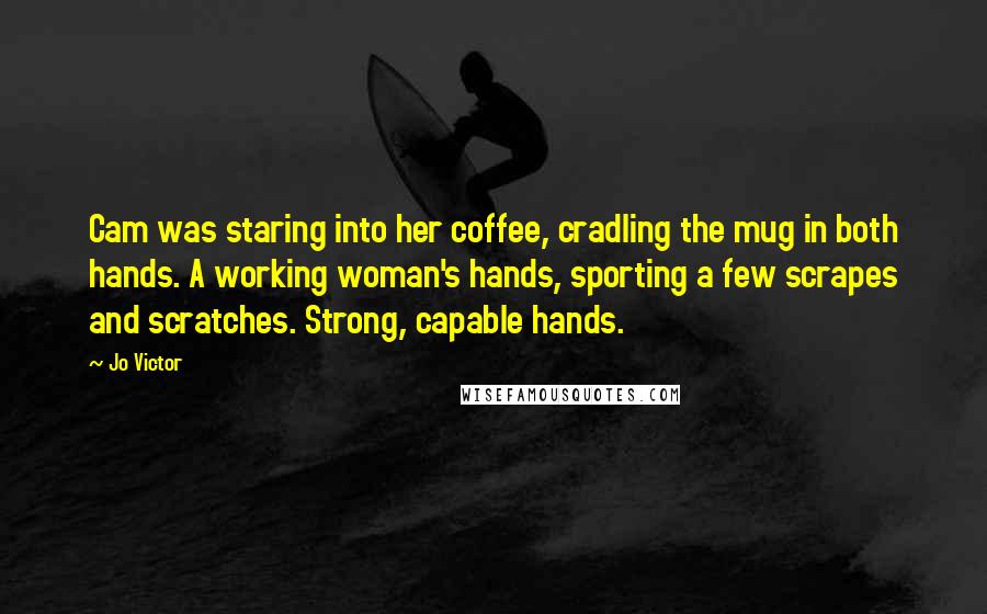 Jo Victor quotes: Cam was staring into her coffee, cradling the mug in both hands. A working woman's hands, sporting a few scrapes and scratches. Strong, capable hands. Jo Victor quotes: Cam was staring into her coffee, cradling the mug in both hands. A working woman's hands, sporting a few scrapes and scratches. Strong, capable hands.