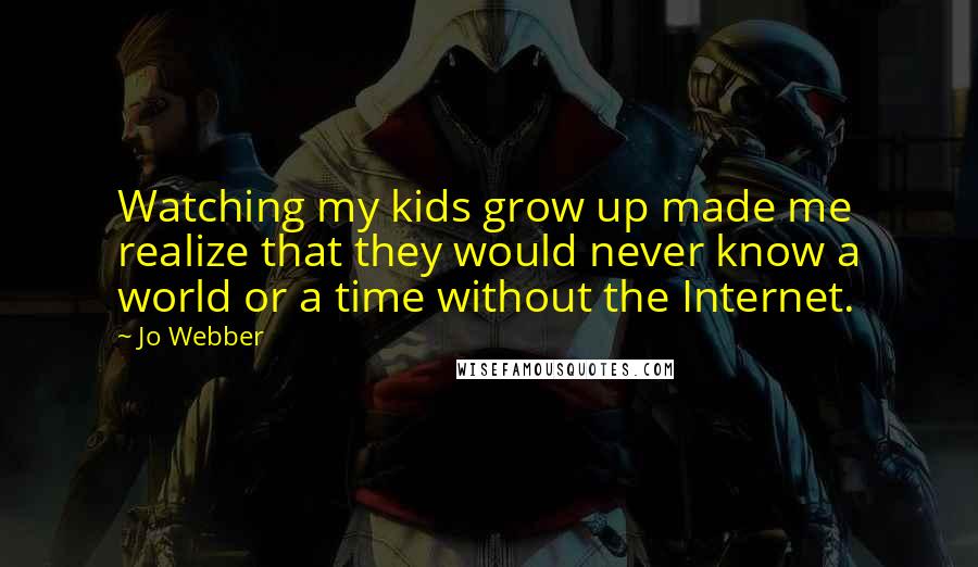 Jo Webber quotes: Watching my kids grow up made me realize that they would never know a world or a time without the Internet. Jo Webber quotes: Watching my kids grow up made me realize that they would never know a world or a time without the Internet.
