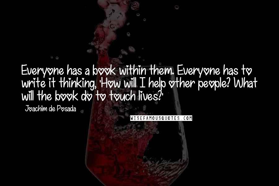 Joachim De Posada quotes: Everyone has a book within them. Everyone has to write it thinking, 'How will I help other people? What will the book do to touch lives?' Joachim De Posada quotes: Everyone has a book within them. Everyone has to write it thinking, 'How will I help other people? What will the book do to touch lives?'